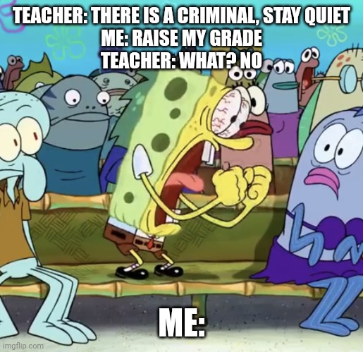 Yelling. | TEACHER: THERE IS A CRIMINAL, STAY QUIET
ME: RAISE MY GRADE
TEACHER: WHAT? NO; ME: | image tagged in spongebob yelling | made w/ Imgflip meme maker