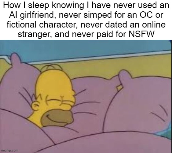 8 hours baby. | How I sleep knowing I have never used an
AI girlfriend, never simped for an OC or
fictional character, never dated an online
stranger, and never paid for NSFW | image tagged in how i sleep homer simpson | made w/ Imgflip meme maker