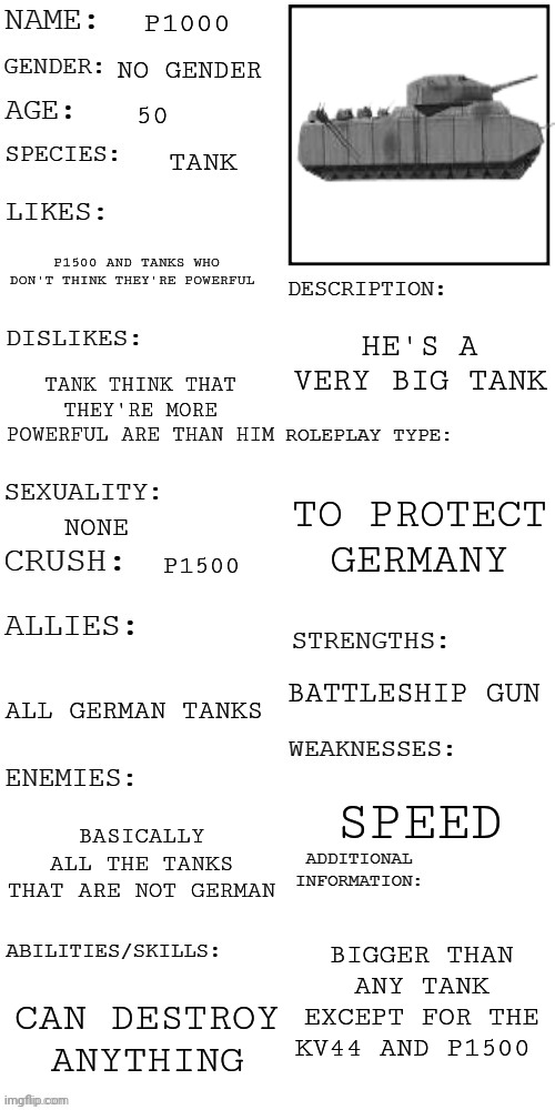 P1000 | P1000; NO GENDER; 50; TANK; P1500 AND TANKS WHO DON'T THINK THEY'RE POWERFUL; HE'S A VERY BIG TANK; TANK THINK THAT THEY'RE MORE POWERFUL ARE THAN HIM; TO PROTECT GERMANY; NONE; P1500; BATTLESHIP GUN; ALL GERMAN TANKS; SPEED; BASICALLY ALL THE TANKS THAT ARE NOT GERMAN; BIGGER THAN ANY TANK EXCEPT FOR THE KV44 AND P1500; CAN DESTROY ANYTHING | image tagged in updated roleplay oc showcase | made w/ Imgflip meme maker