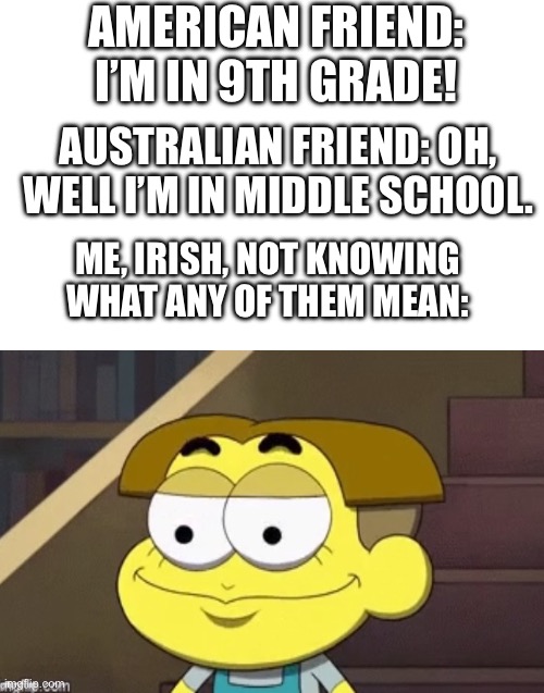 Please tell me someone can relate PLEASE | AMERICAN FRIEND: I’M IN 9TH GRADE! AUSTRALIAN FRIEND: OH, WELL I’M IN MIDDLE SCHOOL. ME, IRISH, NOT KNOWING WHAT ANY OF THEM MEAN: | made w/ Imgflip meme maker