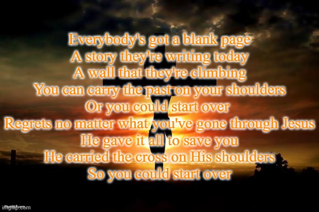 Start Over by Flame and NF | Everybody's got a blank page
A story they're writing today
A wall that they're climbing
You can carry the past on your shoulders
Or you could start over 
Regrets no matter what you've gone through Jesus
He gave it all to save you
He carried the cross on His shoulders
So you could start over | made w/ Imgflip meme maker