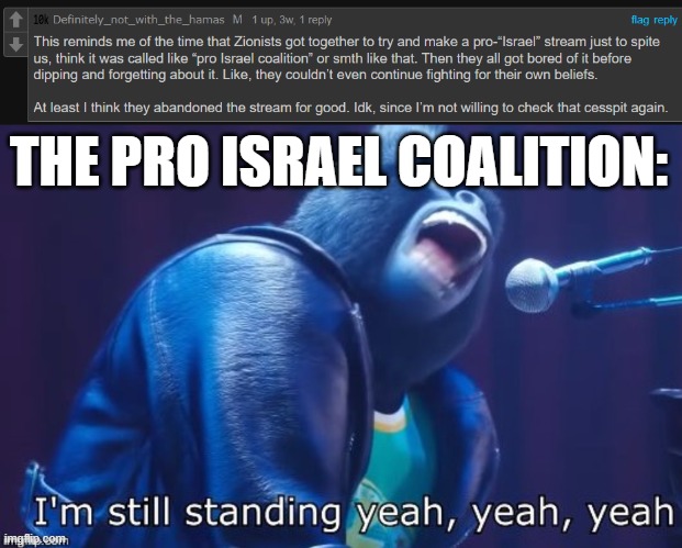 I just saw an argument saying how we "abandoned" this stream. Not on my watch. | THE PRO ISRAEL COALITION: | image tagged in i'm still standing | made w/ Imgflip meme maker