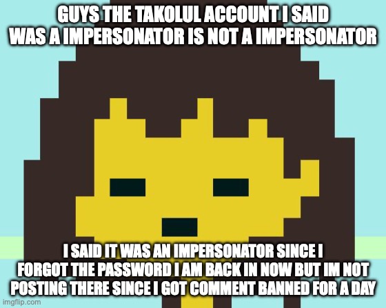 Frisk's face | GUYS THE TAKOLUL ACCOUNT I SAID WAS A IMPERSONATOR IS NOT A IMPERSONATOR; I SAID IT WAS AN IMPERSONATOR SINCE I FORGOT THE PASSWORD I AM BACK IN NOW BUT IM NOT POSTING THERE SINCE I GOT COMMENT BANNED FOR A DAY | image tagged in frisk's face | made w/ Imgflip meme maker
