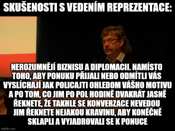 SKUŠENOSTI S VEDENÍM REPREZENTACE:; NEROZUMNĚJÍ BIZNISU A DIPLOMACII. NAMÍSTO 
TOHO, ABY PONUKU PŘIJALI NEBO ODMÍTLI VÁS 
VYSLÍCHAJÍ JAK POLICAJTI OHLEDOM VÁŠHO MOTIVU
A PO TOM, CO JIM PO POL HODINĚ DVAKRÁT JASNĚ
ŘEKNETE, ŽE TAKHLE SE KONVERZACE NEVEDOU 
JIM ŘEKNETE NEJAKOU KRAVINU, ABY KONĚČNĚ
SKLAPLI A VYJADROVALI SE K PONUCE | made w/ Imgflip meme maker