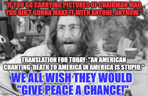 Choose Real Peace. | "IF YOU GO CARRYING PICTURES OF CHAIRMAN MAO, 
YOU AIN'T GONNA MAKE IT WITH ANYONE, ANYHOW."; TRANSLATION FOR TODAY: "AN AMERICAN CHANTING 'DEATH TO AMERICA IN AMERICA IS STUPID."; WE ALL WISH THEY WOULD 
"GIVE PEACE A CHANCE!" | image tagged in angry john lennon | made w/ Imgflip meme maker