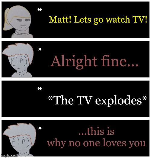 my comedy consists of tragedy, loud noises, or stupidity | Matt! Lets go watch TV! Alright fine... *The TV explodes*; ...this is why no one loves you | image tagged in 4 undertale textboxes | made w/ Imgflip meme maker