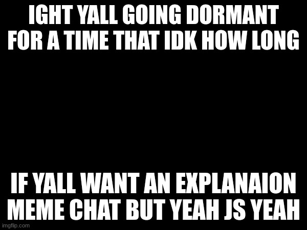 IGHT YALL GOING DORMANT FOR A TIME THAT IDK HOW LONG; IF YALL WANT AN EXPLANAION MEME CHAT BUT YEAH JS YEAH | made w/ Imgflip meme maker