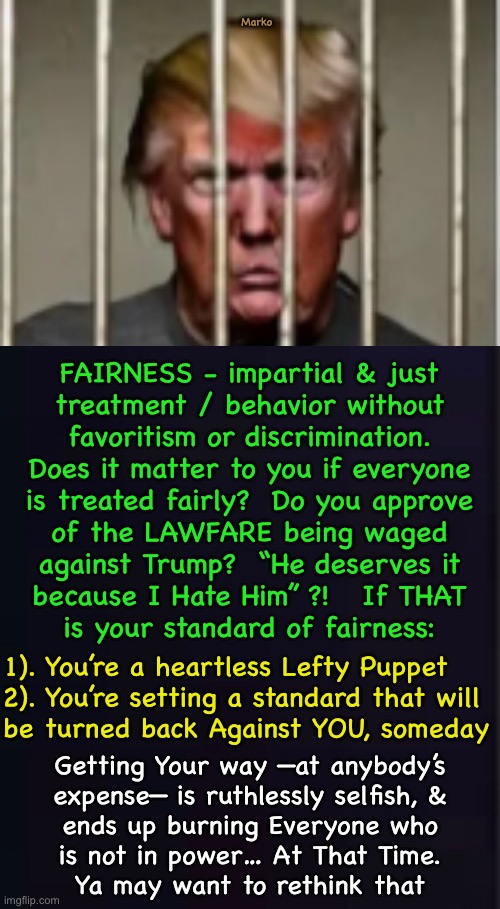 It Goes Both Ways  (Maybe not Now… but, someday.  Careful what you wish for) | Marko; FAIRNESS - impartial & just
treatment / behavior without
favoritism or discrimination.


Does it matter to you if everyone
is treated fairly?  Do you approve
of the LAWFARE being waged
against Trump?  “He deserves it
because I Hate Him” ?!   If THAT
is your standard of fairness:; 1). You’re a heartless Lefty Puppet
2). You’re setting a standard that will
be turned back Against YOU, someday; Getting Your way —at anybody’s
expense— is ruthlessly selfish, &
ends up burning Everyone who
is not in power… At That Time.


Ya may want to rethink that | image tagged in memes,the mindset of the lefty,having no values is like having no rudder,mindless morons,fjb voters progressives kissmyass | made w/ Imgflip meme maker
