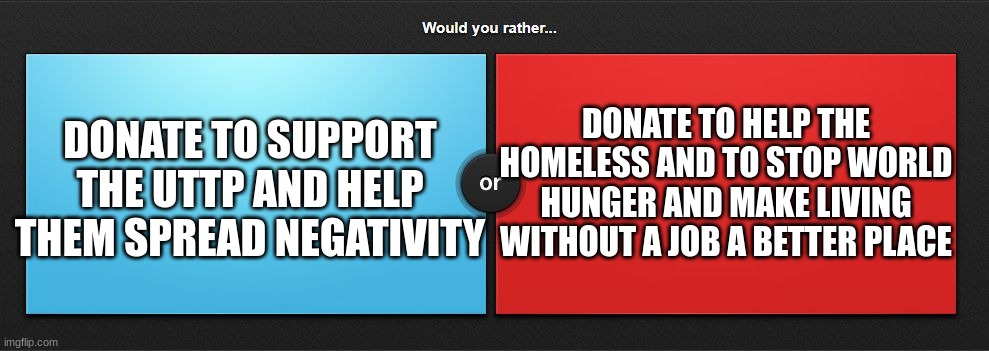 helping uttp or helping homeless | DONATE TO HELP THE HOMELESS AND TO STOP WORLD HUNGER AND MAKE LIVING WITHOUT A JOB A BETTER PLACE; DONATE TO SUPPORT THE UTTP AND HELP THEM SPREAD NEGATIVITY | image tagged in would you rather,uttp,memes,homeless,choose wisely,donation | made w/ Imgflip meme maker
