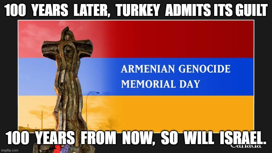 Genocide | 100  YEARS  LATER,  TURKEY  ADMITS ITS GUILT; 100  YEARS  FROM  NOW,  SO  WILL  ISRAEL. | image tagged in armenia | made w/ Imgflip meme maker