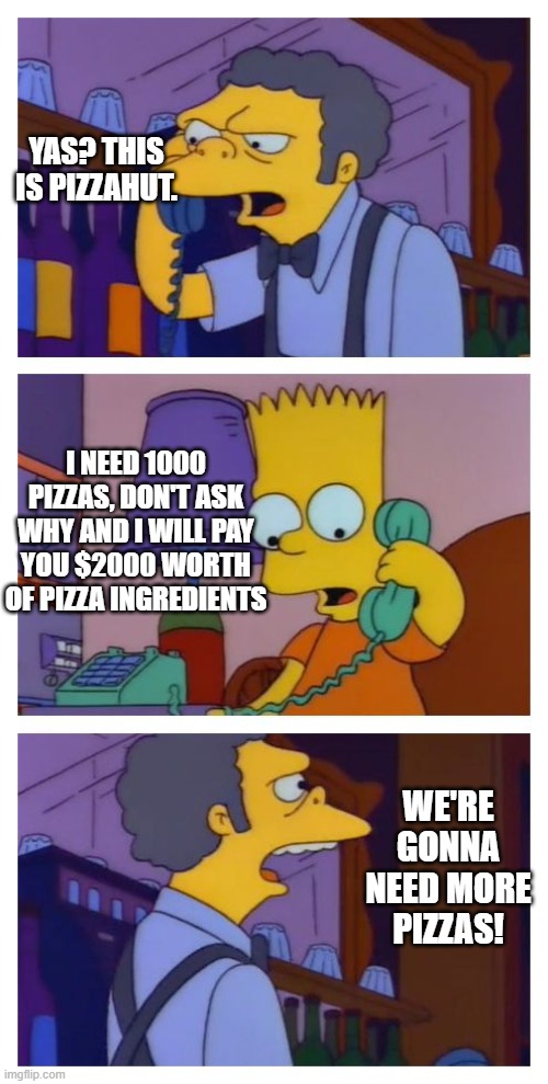YAS? THIS IS PIZZAHUT. I NEED 1000 PIZZAS, DON'T ASK WHY AND I WILL PAY YOU $2000 WORTH OF PIZZA INGREDIENTS WE'RE GONNA NEED MORE PIZZAS! | image tagged in moes tavern prank | made w/ Imgflip meme maker