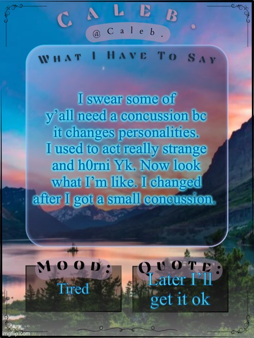 Caleb announcement template 2024 | I swear some of y’all need a concussion bc it changes personalities. I used to act really strange and h0rni Yk. Now look what I’m like. I changed after I got a small concussion. Tired; Later I’ll get it ok | image tagged in caleb announcement template 2024 | made w/ Imgflip meme maker