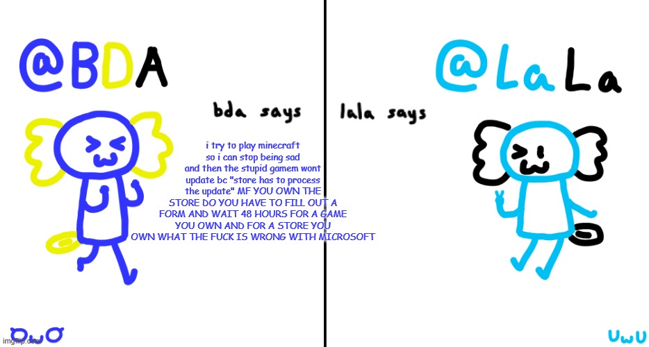 bda and lala announcment temp | i try to play minecraft so i can stop being sad and then the stupid gamem wont update bc "store has to process the update" MF YOU OWN THE STORE DO YOU HAVE TO FILL OUT A FORM AND WAIT 48 HOURS FOR A GAME YOU OWN AND FOR A STORE YOU OWN WHAT THE FUCK IS WRONG WITH MICROSOFT | image tagged in bda and lala announcment temp | made w/ Imgflip meme maker