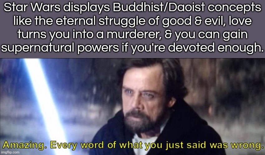 It's a mockery of Eastern belief systems. | Star Wars displays Buddhist/Daoist concepts
like the eternal struggle of good & evil, love
turns you into a murderer, & you can gain
supernatural powers if you're devoted enough. | image tagged in every word of what you just said was wrong,whats your religion,george lucas,cultural appropriation,asian stereotypes | made w/ Imgflip meme maker