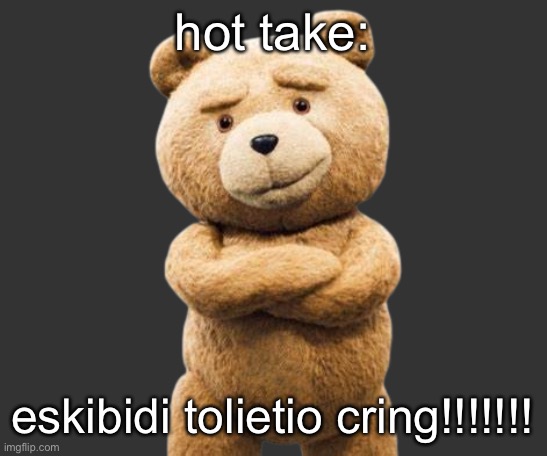 ted png | hot take:; eskibidi tolietio cring!!!!!!! | image tagged in ted png | made w/ Imgflip meme maker