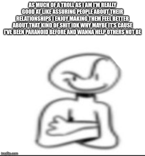 Nuh uh | AS MUCH OF A TROLL AS I AM I'M REALLY GOOD AT LIKE ASSURING PEOPLE ABOUT THEIR RELATIONSHIPS I ENJOY MAKING THEM FEEL BETTER ABOUT THAT KIND OF SHIT IDK WHY MAYBE IT'S CAUSE I'VE BEEN PARANOID BEFORE AND WANNA HELP OTHERS NOT BE | image tagged in nuh uh | made w/ Imgflip meme maker