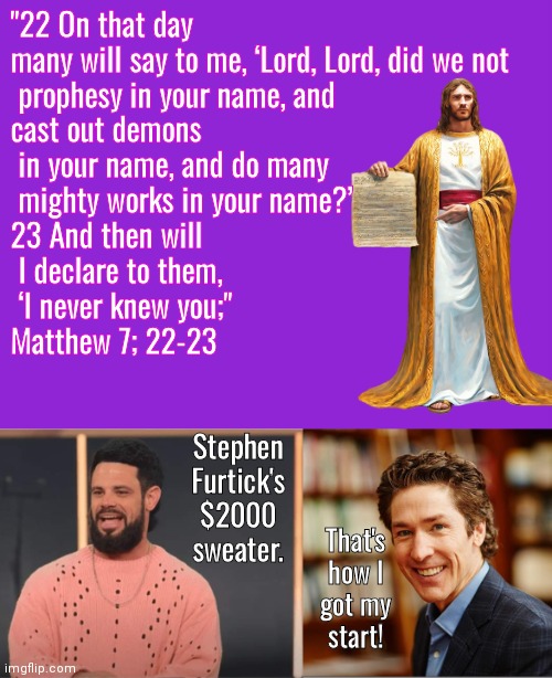 Televangelist Stephen Furtick's $2000 sweater | "22 On that day many will say to me, ‘Lord, Lord, did we not
 prophesy in your name, and 
cast out demons
 in your name, and do many
 mighty works in your name?’ 
23 And then will
 I declare to them,
 ‘I never knew you;"
Matthew 7; 22-23; Stephen Furtick's $2000 sweater. That's how I got my start! | image tagged in keep calm and carry on purple,joel osteen smarmy,televangelist | made w/ Imgflip meme maker
