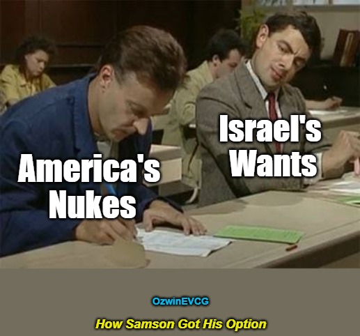 How Samson Got His Option | Israel's 

Wants; America's 

Nukes; OzwinEVCG; How Samson Got His Option | image tagged in mr bean copying,israel,nukes,theft,usa,samson option | made w/ Imgflip meme maker