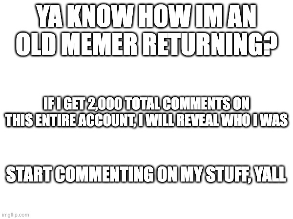 Reveal at 2K comments on my account | YA KNOW HOW IM AN OLD MEMER RETURNING? IF I GET 2,000 TOTAL COMMENTS ON THIS ENTIRE ACCOUNT, I WILL REVEAL WHO I WAS; START COMMENTING ON MY STUFF, YALL | image tagged in meme | made w/ Imgflip meme maker