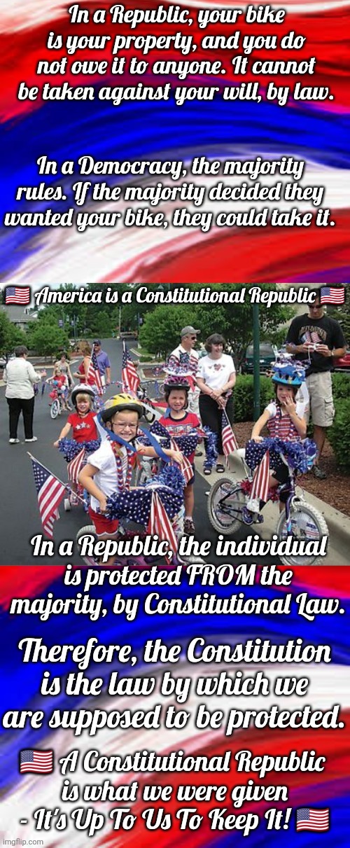 United States Of America The Constitutional Republic | In a Republic, your bike is your property, and you do not owe it to anyone. It cannot be taken against your will, by law. In a Democracy, the majority rules. If the majority decided they wanted your bike, they could take it. 🇺🇸 America is a Constitutional Republic 🇺🇸; In a Republic, the individual is protected FROM the majority, by Constitutional Law. Therefore, the Constitution is the law by which we are supposed to be protected. 🇺🇸 A Constitutional Republic 
is what we were given - It's Up To Us To Keep It! 🇺🇸 | image tagged in america constitutional republic | made w/ Imgflip meme maker