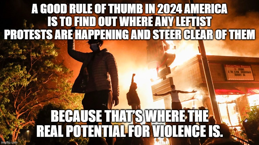 because that’s where the real potential for violence is. | A GOOD RULE OF THUMB IN 2024 AMERICA IS TO FIND OUT WHERE ANY LEFTIST PROTESTS ARE HAPPENING AND STEER CLEAR OF THEM; BECAUSE THAT’S WHERE THE REAL POTENTIAL FOR VIOLENCE IS. | image tagged in blm riots | made w/ Imgflip meme maker