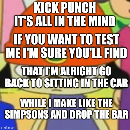PaRappa Face | KICK PUNCH IT'S ALL IN THE MIND; IF YOU WANT TO TEST ME I'M SURE YOU'LL FIND; THAT I'M ALRIGHT GO BACK TO SITTING IN THE CAR; WHILE I MAKE LIKE THE SIMPSONS AND DROP THE BAR | image tagged in parappa face | made w/ Imgflip meme maker