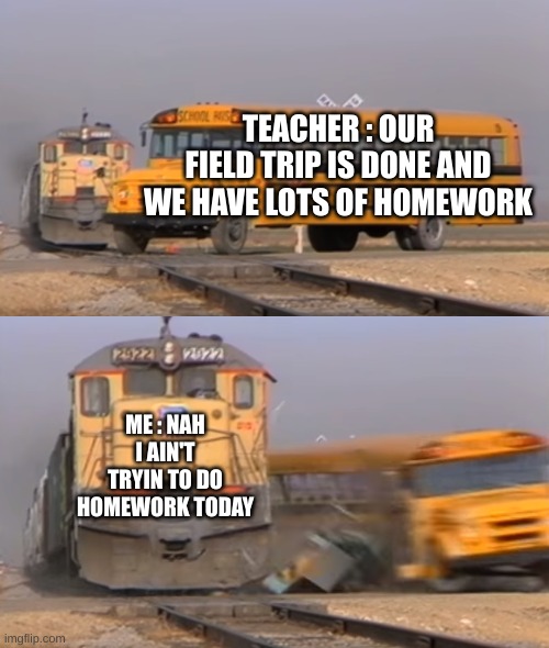 A train hitting a school bus | TEACHER : OUR FIELD TRIP IS DONE AND WE HAVE LOTS OF HOMEWORK; ME : NAH I AIN'T TRYIN TO DO HOMEWORK TODAY | image tagged in a train hitting a school bus | made w/ Imgflip meme maker