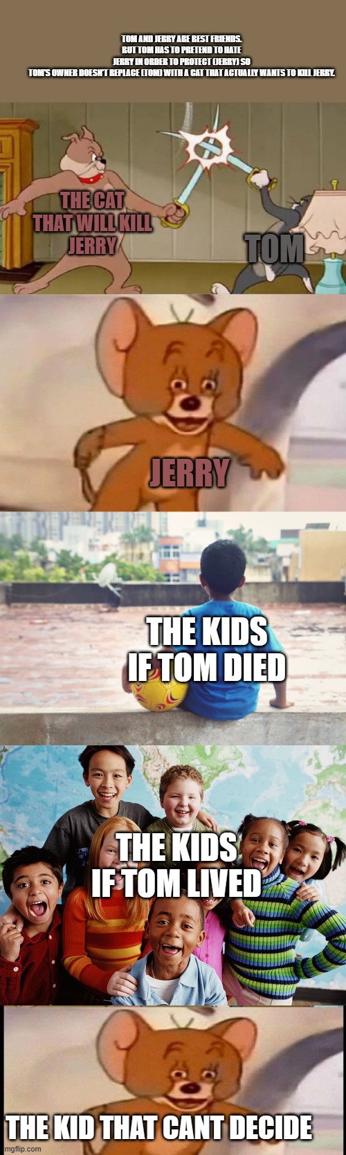 a long meme | TOM AND JERRY ARE BEST FRIENDS. BUT TOM HAS TO PRETEND TO HATE JERRY IN ORDER TO PROTECT (JERRY) SO TOM’S OWNER DOESN’T REPLACE (TOM) WITH A CAT THAT ACTUALLY WANTS TO KILL JERRY. THE CAT
THAT WILL KILL
JERRY; TOM; JERRY; THE KIDS IF TOM DIED; THE KIDS IF TOM LIVED; THE KID THAT CANT DECIDE | image tagged in tom and jerry swordfight | made w/ Imgflip meme maker