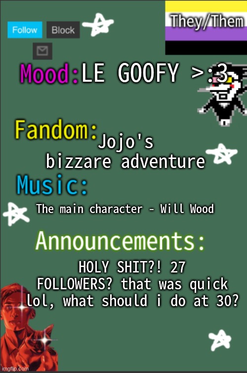 YIPEEEEEEEEEEEEEEEEEEEEEEEEEEEEEEEEEEEEEEEEEEEEEE | LE GOOFY >:3; Jojo's bizzare adventure; The main character - Will Wood; HOLY SHIT?! 27 FOLLOWERS? that was quick lol, what should i do at 30? | image tagged in greyisnothot new temp | made w/ Imgflip meme maker