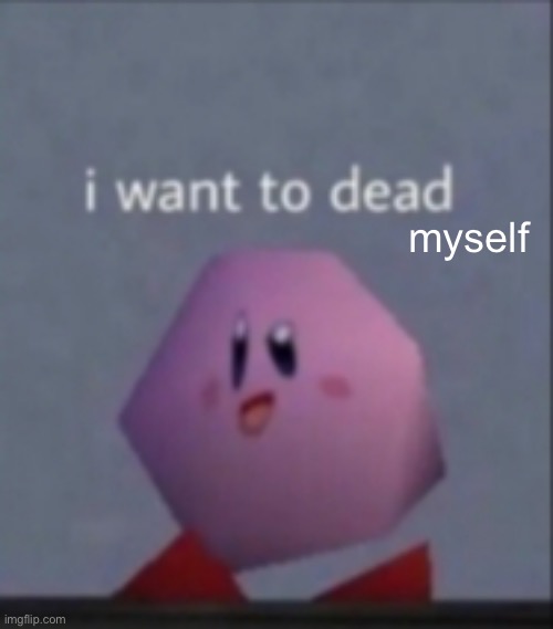 . | myself | image tagged in i want to dead/i want to die | made w/ Imgflip meme maker