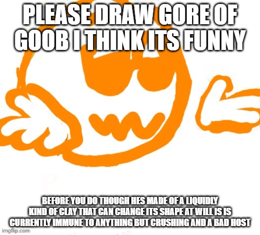 (nug note: erm… what da tuna!!) | PLEASE DRAW GORE OF GOOB I THINK ITS FUNNY; BEFORE YOU DO THOUGH HES MADE OF A LIQUIDLY KIND OF CLAY THAT CAN CHANGE ITS SHAPE AT WILL IS IS CURRENTLY IMMUNE TO ANYTHING BUT CRUSHING AND A BAD HOST | image tagged in good guy shrugging | made w/ Imgflip meme maker