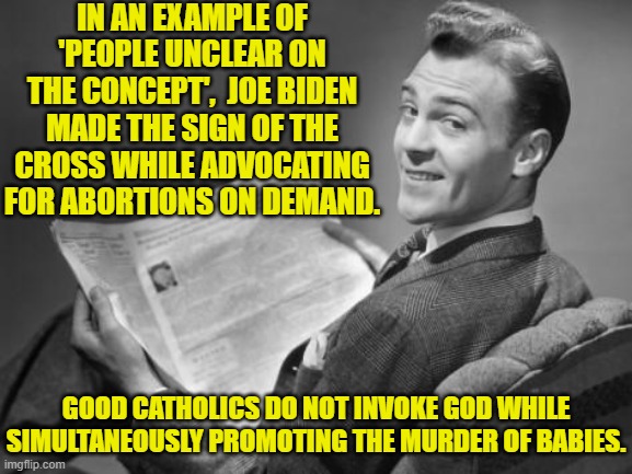 I bet the Pope spat up his gruel. | IN AN EXAMPLE OF 'PEOPLE UNCLEAR ON THE CONCEPT',  JOE BIDEN MADE THE SIGN OF THE CROSS WHILE ADVOCATING FOR ABORTIONS ON DEMAND. GOOD CATHOLICS DO NOT INVOKE GOD WHILE SIMULTANEOUSLY PROMOTING THE MURDER OF BABIES. | image tagged in 50's newspaper | made w/ Imgflip meme maker