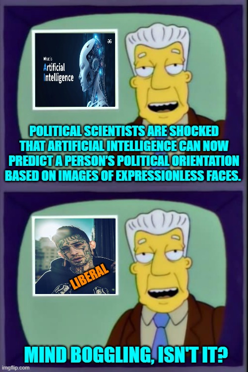 What a shocker, eh? | POLITICAL SCIENTISTS ARE SHOCKED THAT ARTIFICIAL INTELLIGENCE CAN NOW PREDICT A PERSON’S POLITICAL ORIENTATION BASED ON IMAGES OF EXPRESSIONLESS FACES. LIBERAL; MIND BOGGLING, ISN'T IT? | image tagged in yep | made w/ Imgflip meme maker
