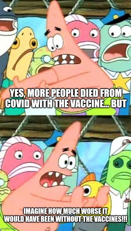 Put It Somewhere Else Patrick | YES, MORE PEOPLE DIED FROM COVID WITH THE VACCINE... BUT; IMAGINE HOW MUCH WORSE IT WOULD HAVE BEEN WITHOUT THE VACCINES!!! | image tagged in memes,put it somewhere else patrick | made w/ Imgflip meme maker