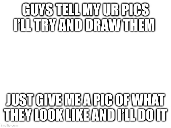 Blank White Template | GUYS TELL MY UR PICS I’LL TRY AND DRAW THEM; JUST GIVE ME A PIC OF WHAT THEY LOOK LIKE AND I’LL DO IT | image tagged in blank white template | made w/ Imgflip meme maker