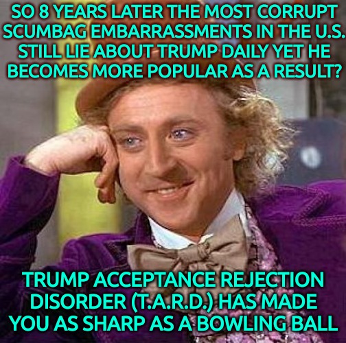 T.A.R.D. Symptoms | SO 8 YEARS LATER THE MOST CORRUPT
SCUMBAG EMBARRASSMENTS IN THE U.S.

STILL LIE ABOUT TRUMP DAILY YET HE BECOMES MORE POPULAR AS A RESULT? TRUMP ACCEPTANCE REJECTION DISORDER (T.A.R.D.) HAS MADE YOU AS SHARP AS A BOWLING BALL | image tagged in memes,creepy condescending wonka | made w/ Imgflip meme maker