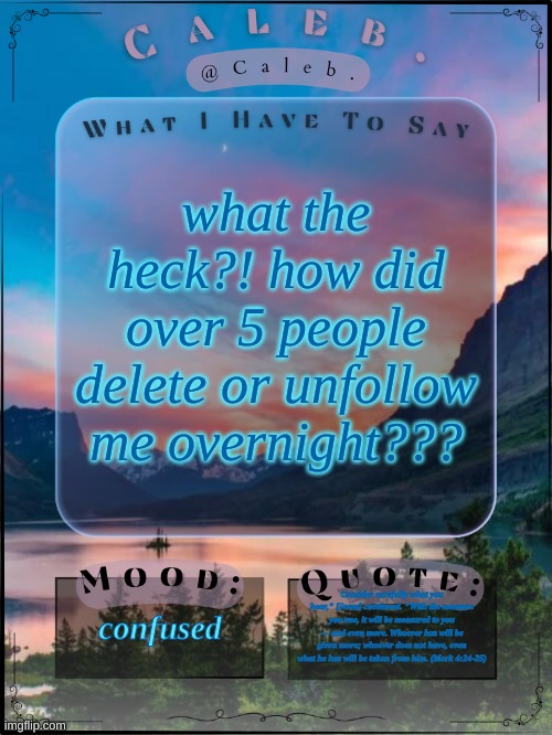 wtf | what the heck?! how did over 5 people delete or unfollow me overnight??? confused; Consider carefully what you hear," [Jesus] continued. "With the measure you use, it will be measured to you — and even more. Whoever has will be given more; whoever does not have, even what he has will be taken from him. (Mark 4:24-25) | image tagged in caleb announcement template 2024 | made w/ Imgflip meme maker