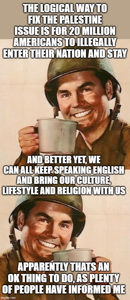 THE LOGICAL WAY TO FIX THE PALESTINE ISSUE IS FOR 20 MILLION AMERICANS TO ILLEGALLY ENTER THEIR NATION AND STAY; AND BETTER YET, WE CAN ALL KEEP SPEAKING ENGLISH AND BRING OUR CULTURE, LIFESTYLE AND RELIGION WITH US; APPARENTLY THATS AN OK THING TO DO, AS PLENTY OF PEOPLE HAVE INFORMED ME | image tagged in coffee soldier | made w/ Imgflip meme maker