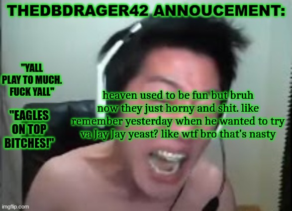 thedbdrager42s annoucement template | heaven used to be fun but bruh now they just horny and shit. like remember yesterday when he wanted to try va Jay Jay yeast? like wtf bro that's nasty | image tagged in thedbdrager42s annoucement template | made w/ Imgflip meme maker