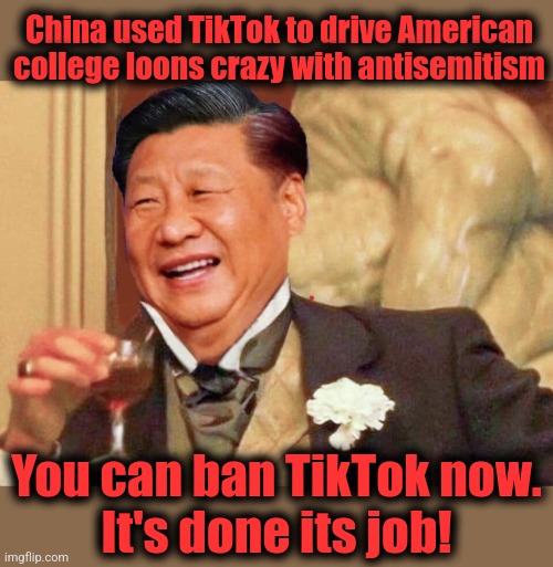 Xi Jinping laughing | China used TikTok to drive American college loons crazy with antisemitism; You can ban TikTok now.
It's done its job! | image tagged in xi jinping laughing,memes,china,tiktok,antisemitism,universities | made w/ Imgflip meme maker