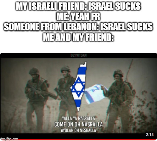 Yalla Ya Nasrallah (BTW, i dont hate Israel, but its just for a skit) | MY ISRAELI FRIEND: ISRAEL SUCKS
ME: YEAH FR
SOMEONE FROM LEBANON: ISRAEL SUCKS
ME AND MY FRIEND: | image tagged in israel | made w/ Imgflip meme maker