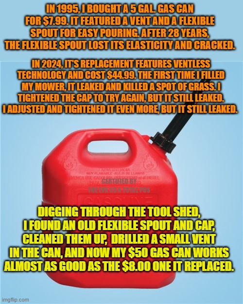 The closest you can get to a happy ending, sadly. | IN 1995, I BOUGHT A 5 GAL. GAS CAN FOR $7.99. IT FEATURED A VENT AND A FLEXIBLE SPOUT FOR EASY POURING. AFTER 28 YEARS, THE FLEXIBLE SPOUT LOST ITS ELASTICITY AND CRACKED. IN 2024, IT'S REPLACEMENT FEATURES VENTLESS TECHNOLOGY AND COST $44.99. THE FIRST TIME I FILLED MY MOWER, IT LEAKED AND KILLED A SPOT OF GRASS. I TIGHTENED THE CAP TO TRY AGAIN, BUT IT STILL LEAKED. I ADJUSTED AND TIGHTENED IT EVEN MORE, BUT IT STILL LEAKED. CERTIFIED BY THE EPA AS A TOTAL POS; DIGGING THROUGH THE TOOL SHED, I FOUND AN OLD FLEXIBLE SPOUT AND CAP, CLEANED THEM UP,  DRILLED A SMALL VENT IN THE CAN, AND NOW MY $50 GAS CAN WORKS ALMOST AS GOOD AS THE $8.00 ONE IT REPLACED. | image tagged in gas can,federal improvements | made w/ Imgflip meme maker