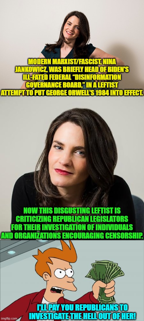 If republican legislators had spines they WOULD investigate her. | MODERN MARXIST/FASCIST, NINA JANKOWICZ, WAS BRIEFLY HEAD OF BIDEN'S ILL-FATED FEDERAL “DISINFORMATION GOVERNANCE BOARD,” IN A LEFTIST ATTEMPT TO PUT GEORGE ORWELL'S 1984 INTO EFFECT. NOW THIS DISGUSTING LEFTIST IS CRITICIZING REPUBLICAN LEGISLATORS FOR THEIR INVESTIGATION OF INDIVIDUALS AND ORGANIZATIONS ENCOURAGING CENSORSHIP. I'LL PAY YOU REPUBLICANS TO INVESTIGATE THE HELL OUT OF HER! | image tagged in yep | made w/ Imgflip meme maker