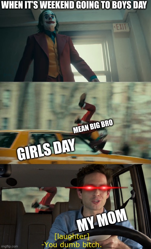 girls day vs boys day | WHEN IT’S WEEKEND GOING TO BOYS DAY; GIRLS DAY; MEAN BIG BRO; MY MOM | image tagged in joker gets hit by a car,memes,weekend | made w/ Imgflip meme maker