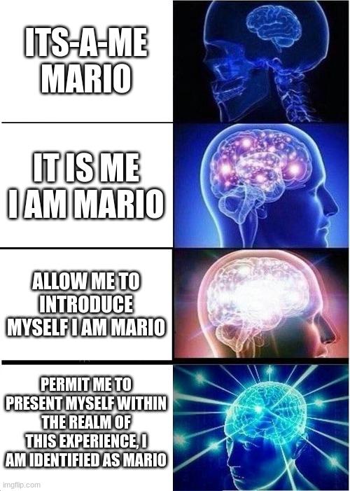 Expanding Brain Meme | ITS-A-ME MARIO; IT IS ME I AM MARIO; ALLOW ME TO INTRODUCE MYSELF I AM MARIO; PERMIT ME TO PRESENT MYSELF WITHIN THE REALM OF THIS EXPERIENCE, I AM IDENTIFIED AS MARIO | image tagged in memes,expanding brain | made w/ Imgflip meme maker