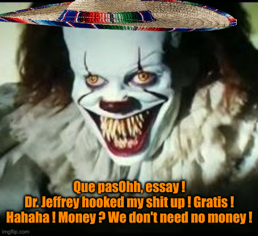 Pepperwise the Payaso | Que pasOhh, essay !
Dr. Jeffrey hooked my shit up ! Gratis !
Hahaha ! Money ? We don't need no money ! | image tagged in pennywise toothy grin | made w/ Imgflip meme maker