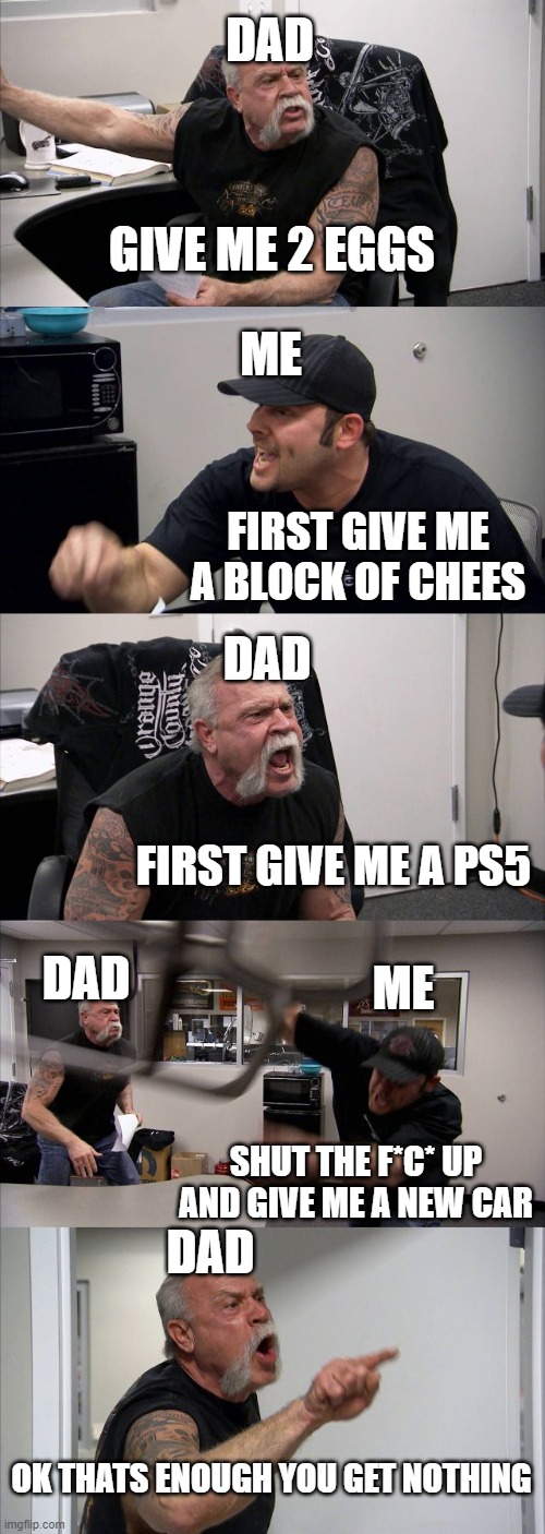 American Chopper Argument Meme | DAD; GIVE ME 2 EGGS; ME; DAD; FIRST GIVE ME A BLOCK OF CHEES; DAD; FIRST GIVE ME A PS5; ME; DAD; SHUT THE F*C* UP AND GIVE ME A NEW CAR; OK THATS ENOUGH YOU GET NOTHING | image tagged in memes,american chopper argument | made w/ Imgflip meme maker