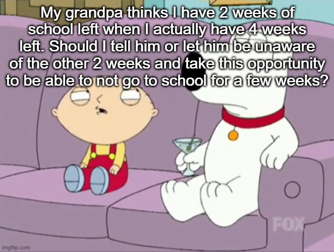 Brian's Novel | My grandpa thinks I have 2 weeks of school left when I actually have 4 weeks left. Should I tell him or let him be unaware of the other 2 weeks and take this opportunity to be able to not go to school for a few weeks? | image tagged in brian's novel | made w/ Imgflip meme maker