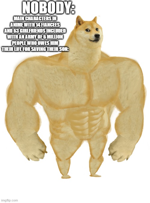Swole Doge | NOBODY:; MAIN CHARACTERS IN ANIME WITH 14 FIANCEES AND 63 GIRLFRIENDS INCLUDED WITH AN ARMY OF 6 MILLION PEOPLE WHO OWES HIM THEIR LIFE FOR SAVING THEIR SON: | image tagged in swole doge | made w/ Imgflip meme maker