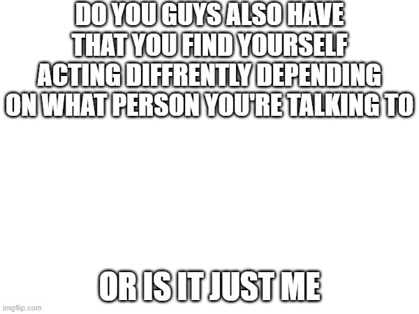 DO YOU GUYS ALSO HAVE THAT YOU FIND YOURSELF ACTING DIFFRENTLY DEPENDING ON WHAT PERSON YOU'RE TALKING TO; OR IS IT JUST ME | made w/ Imgflip meme maker